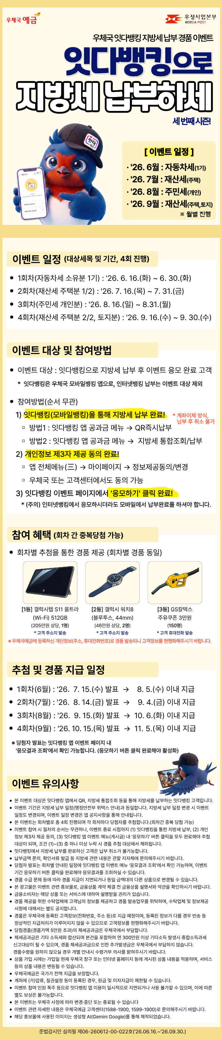 우체국 잇다뱅킹 지방세 납부 경품 이벤트, 잇다뱅킹으로 지방세&nbsp;납부하세 세번째 시즌!
[이벤트 일정(월별 진행)]
· 2026. 6월 : 자동차세(1기)
· 2026. 7월 : 재산세(주택)
· 2026. 8월 : 주민세(개인)
· 2026. 9월 : 재산세(주택,토지)

[이벤트 일정(대상세목 및 기간, 4회 진행)]
1회차(자동차세 소유분 1기) : 2026. 6. 16.(화) ~ 6. 30.(화)
2회차(재산세 주택분 1/2) : 2026. 7. 16.(목) ~ 7. 31.(금)
3회차(주민세 개인분) : 2026. 8. 16.(일) ~ 8. 31.(월)
4회차(재산세 주택분 2/2, 토지분) : 2026. 9. 16.(수) ~ 9. 30.(수)

[이벤트 대상 및 참여방법]
이벤트 대상 : 잇다뱅킹으로 지방세 납부 후 이벤트 응모 완료 고객
&nbsp; * 잇다뱅킹은 우체국 모바일뱅킹 앱으로, 인터넷뱅킹 납부는 이벤트 대상 제외

참여방법(순서 무관)
&nbsp; &nbsp;1) 잇다뱅킹(모바일뱅킹)을 통해 지방세 납부 완료!
      (계좌이체 방식으로 납부 후 취소 불가합니다.)
&nbsp; &nbsp; &nbsp;▫ 방법1 : 잇다뱅킹 앱 공과금 메뉴 → QR즉시납부
&nbsp; &nbsp; &nbsp;▫ 방법2 : 잇다뱅킹 앱 공과금 메뉴 →&nbsp; 지방세 통합조회/납부
&nbsp; &nbsp;2) 개인정보 제3자 제공 동의 완료!
&nbsp; &nbsp; &nbsp;▫ 앱 전체메뉴(三) → 마이페이지 → 정보제공동의/변경
&nbsp; &nbsp; &nbsp;▫ 우체국 또는 고객센터에서도 동의 가능
&nbsp; &nbsp;3) 잇다뱅킹 이벤트 페이지에서 20응모하기20 클릭 완료!
&nbsp; &nbsp; &nbsp;* (주의) 인터넷뱅킹에서 응모하시더라도 모바일에서 납부완료를 하셔야 합니다.

[참여 혜택(회차 간 중복당첨 가능)]
회차별 추첨을 통한 경품 제공 (회차별 경품 동일)
[1등] 갤럭시탭 S11 울트라(Wi-Fi) 512GB(205만원 상당, 1명), 고객 주소지 발송
[2등] 갤럭시 워치8(블루투스, 44mm)(46만원 상당, 2명), 고객 주소지 발송
[3등] GS칼텍스 주유쿠폰 3만원(150명), 고객 휴대전화 발송
 ※ 우체국예금에 등록하신 개인정보(주소, 휴대전화번호)로 경품 발송되니 고객정보를 현행화해주시기 바랍니다.

[추첨 및 경품 지급 일정]
1회차(6월) : 2026.&nbsp; 7. 15.(수) 발표&nbsp; →&nbsp; &nbsp; 8. 5.(수) 이내 지급
2회차(7월) : 2026.&nbsp; 8. 14.(금) 발표&nbsp; →&nbsp; &nbsp; 9. 4.(금) 이내 지급
3회차(8월) : 2026.&nbsp; 9. 15.(화) 발표&nbsp; →&nbsp; 10. 6.(화) 이내 지급
4회차(9월) : 2026. 10. 15.(목) 발표&nbsp; →&nbsp;&nbsp;11. 5.(목) 이내 지급
※ 당첨자 발표는 잇다뱅킹 앱 이벤트 페이지 내 20응모결과 조회20에서 확인 가능합니다. (응모하기 버튼 클릭 완료해야 활성화)

[이벤트 유의사항]
-본 이벤트 대상은 잇다뱅킹 앱에서 QR, 지방세 통합조회 등을 통해 지방세를 납부하는 잇다뱅킹 고객입니다.
-이벤트 기간은 지방세 납부 일정(행정안전부 위택스 안내)과 동일합니다. 지방세 납부 일정 변경 시 이벤트 일정도&nbsp;변경되며, 이벤트 일정 변경은 앱 공지사항을 통해 안내됩니다.
-본 이벤트는 회차별로 총 4회 진행되며 각 회차마다 당첨자를 추첨합니다.(회차간 중복 당첨 가능)
-이벤트 참여 시 절차의 순서는 무관하나, 이벤트 종료 시점까지 (1) 잇다뱅킹을 통한 지방세 납부, (2) 개인정보 제3자 제공 동의, (3) 잇다뱅킹 앱 이벤트 메뉴(게시글) 내 20응모하기20 버튼 클릭을 모두 완료해야 추첨대상이 되며, 조건 (1)~(3) 중 하나 이상 누락 시 경품 추첨 대상에서 제외됩니다.
-잇다뱅킹에서 지방세 납부를 완료하신 고객은 납부 취소가 불가능합니다.
-납부금액 문의, 확인서류 발급 등 지방세 관련 내용은 관할 지자체에 문의해주시기 바랍니다.&nbsp;
-당첨자 발표는 회차별 안내된 일정에 잇다뱅킹 앱 이벤트 메뉴 20응모결과 조회20에서 확인 가능하며, 이벤트 기간 응모하기 버튼 클릭을 완료해야 응모결과를 조회하실 수 있습니다.
-경품 수급 문제 등에 따라 경품 지급이 지연되거나 동일 금액대의 다른 상품으로 변경될 수 있습니다.
-본 광고물은 이벤트 관련 홍보물로, 금융상품 계약 체결 전 금융상품 설명서와 약관을 확인하시기 바랍니다.
-금융소비자는 해당 상품 또는 서비스에 대하여 설명받을 권리가 있습니다.
-경품 제공을 위한 수탁업체에 고객님의 정보를 제공하고 경품 발송업무를 위탁하며, 수탁업체 및 정보제공 사항에&nbsp;대해서는 별도 공지합니다.
-경품은 우체국에 등록된 고객정보(전화번호, 주소 등)로 지급 예정이며, 등록된 정보가 다를 경우 반송 등 정상적인&nbsp;지급처리가 이루어지지 않을 수 있으므로 고객정보를 현행화해주시기 바랍니다.
-당첨경품(경품가액 5만원 초과)의 제세공과금은 우체국에서 부담합니다.&nbsp;
-제세공과금은 기타 소득세와 합산되며 본건을 포함하여 연 300만원 이상 기타소득 발생시 종합소득과세 신고대상이 될 수 있으며, 경품 제세공과금으로 인한 추가발생금은 우체국에서 부담하지 않습니다. 경품수령을 원하지 않으실 경우 개별 안내시 수령거부 의사를 밝혀주시기 바랍니다.
-상품 가입 시에는 가입일 현재 우체국 창구 또는 인터넷 홈페이지 등에 게시된 상품 내용을 적용하며, 서비스 등의&nbsp;상품 내용은 변동될 수 있습니다.
-우체국예금은 국가가 전액 지급을 보장합니다.
-계좌에 (가)압류, 질권설정 등이 등록된 경우, 원금 및 이자지급이 제한될 수 있습니다.
-이벤트 참여 인원 폭주 등으로 잇다뱅킹 앱 이용이 일시적으로 지연되거나 사용 불가할 수 있으며, 이에 따른 별도 보상은 불가능합니다.
-본 이벤트는 우체국 사정에 따라 변경·중단 또는 종료될 수 있습니다
-이벤트 관련 자세한 내용은 우체국예금 고객센터(1588-1900, 1599-1900)로 문의해주시기 바랍니다.
-해당 홍보물에 사용된 이미지는 생성형 AI(Gemini Google)를 통해 제작되었습니다.

준법감시인 심의필 제06-260612-00-022호(2026.06.16.~2026.09.30.)