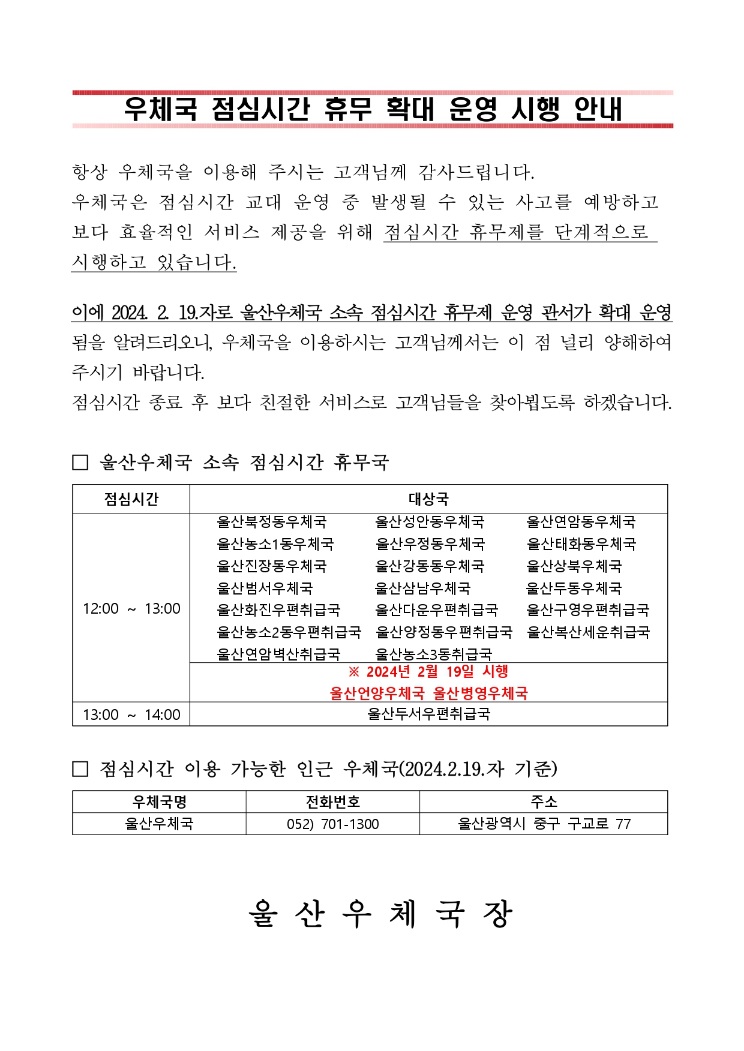 

우체국 점심시간 휴무 확대 운영 시행 안내



항상 우체국을 이용해 주시는 고객님께 감사드립니다.
우체국은 점심시간 교대 운영 중 발생될 수 있는 사고를 예방하고 보다 효율적인 서비스 제공을 위해 점심시간 휴무제를 단계적으로 시행하고 있습니다.
이에 2024. 2. 19.자로 울산우체국 소속 점심시간 휴무제 운영 관서가 확대 운영됨을 알려드리오니, 우체국을 이용하시는 고객님께서는 이 점 널리 양해하여 주시기 바랍니다.
점심시간 종료 후 보다 친절한 서비스로 고객님들을 찾아뵙도록 하겠습니다.

□ 울산우체국 소속 점심시간 휴무국

점심시간
대상국 12:00 ~ 13:00  
           울산북정동우체국       울산성안동우체국      울산연암동우체국
           울산농소1동우체국      울산우정동우체국      울산태화동우체국
           울산진장동우체국       울산강동동우체국      울산상북우체국
           울산범서우체국         울산삼남우체국        울산두동우체국
           울산화진우편취급국     울산다운우편취급국    울산구영우편취급국  
           울산농소2동우편취급국  울산양정동우편취급국  울산복산세운취급국
           울산연암벽산취급국     울산농소3동취급국
          ※ 2024년 2월 19일 시행
           울산언양우체국 울산병영우체국
           13:00 ~ 14:00 
           울산두서우편취급국


□ 점심시간 이용 가능한 인근 우체국(2024.2.19.자 기준)

우체국명      전화번호          주소 
울산우체국 052) 701-1300 울산광역시 중구 구교로 77


 울 산 우 체 국 장