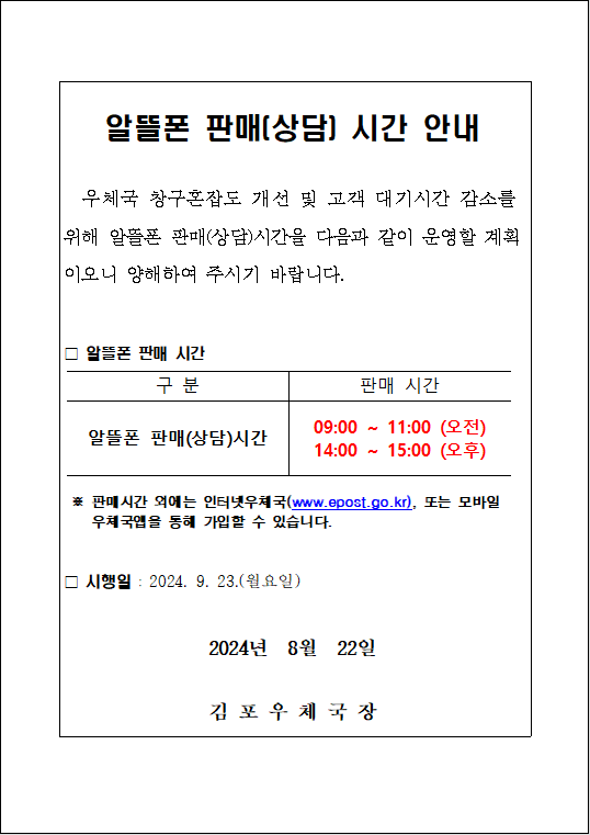 알뜰폰 판매(상담) 시간 안내
우체국 창구혼잡도 개선 및 고객 대기시간 감소를 위해 알뜰폰 판매(상담)시간을 다음과 같이 운영할 계획이오니 양해하여 주시기 바랍니다.
ㅁ알뜰폰 판매 시간
구분: 알뜰폰 판매(상담) 시간
판매 시간: 09:00 ~ 11:00 (오전), 14:00 ~ 15:00 (오후)
※ 판매시간 외에는 인터넷우체국(www.epost.go.kr), 또는 모바일 우체국앱을 통해 가입할 수 있습니다.
ㅁ 시행일 : 2024. 9. 23.(월요일)
2024년 8월 22일
김포우체국장