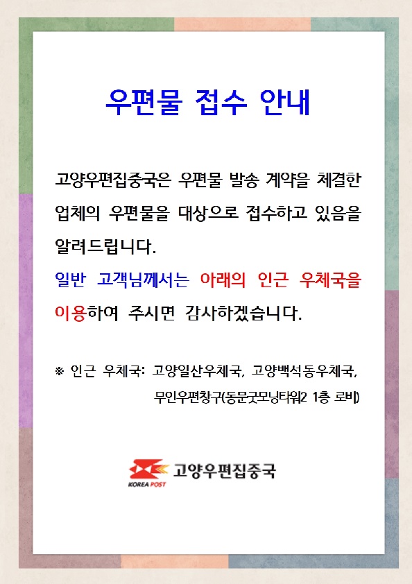 우편물 접수 안내, 고양우편집중국은 우편물 발송 계약을 체결한 업체의 우편물을 대상으로 접수하고 있음 알려드립니다.
일반 고객님꼐서는 아래의 인근 우체국을 이용하여 주시면 감사하겠습니다. 인근우체국: 고양일산우체국,고양백석동우체국,무인우편창구동문굿모닝타워2 1층 로비, 고양우편집중국