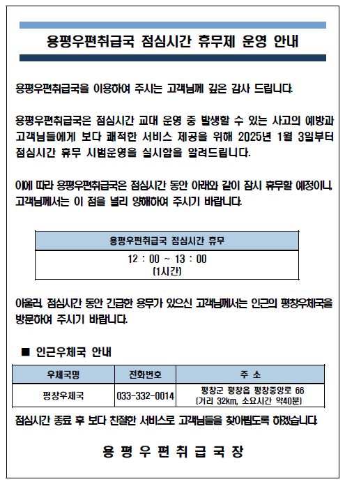 용평우편취급국 점심시간 휴무제 운영 안내
용평우편취급국을 이용하여 주시는 고객님께 깊은 감사 드립니다.
용평우편취급국은 점심시간 교대 운영 중 발생할 수 있는 사고의 예방과 고객님들에게 보다 쾌적한 서비스 제공을 위해 2025년 1월 3일부터 점심시간 휴무 시범운영을 실시함을 알려드립니다.
이에따라 용평우편취급국은 점심시간 동안 아래와 같이 잠시 휴무할 예정이니, 고객님께서는 이 점을 널리 양해하여 주시기 바랍니다,
용평우편취급국 점심시간 휴무[12:00~13:00(1시간)]
아울러, 점심시간 동안 긴급한 용무가 있으신 고객님께서는 인근의 평창우체국(033-332-0014)을 방문하여 주시기 바랍니다.
점심시간 종료 후 보다 친절한 서비스로 고객님들을 찾아뵙도록 하겠습니다.
용평우편취급국장
