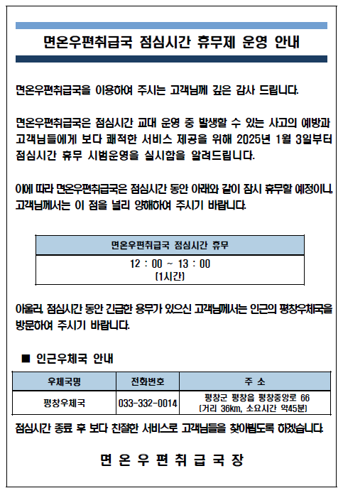면온우편취급국 점심시간 휴무제 운영 안내
면온우편취급국을 이용하여 주시는 고객님께 깊은 감사 드립니다.
면온우편취급국은 점심시간 교대 운영 중 발생할 수 있는 사고의 예방과 고객님들에게 보다 쾌적한 서비스 제공을 위해 2025년 1월 3일부터 점심시간 휴무 시범운영을 실시함을 알려드립니다.
이에따라 면온우편취급국은 점심시간 동안 아래와 같이 잠시 휴무할 예정이니, 고객님께서는 이 점을 널리 양해하여 주시기 바랍니다,
면온우편취급국 점심시간 휴무[12:00~13:00(1시간)]
아울러, 점심시간 동안 긴급한 용무가 있으신 고객님께서는 인근의 평창우체국(033-332-0014)을 방문하여 주시기 바랍니다.
점심시간 종료 후 보다 친절한 서비스로 고객님들을 찾아뵙도록 하겠습니다.
면온우편취급국장