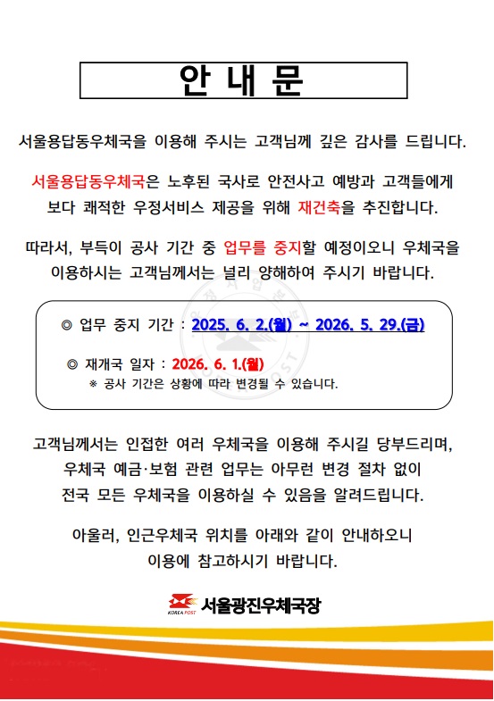 안내문
서울용답동우체국을 이용해주시는 고객님께 깊은 감사를 드립니다. 서울용답동우체국은 노후된 국사로 안전사고 예방과 고객들에게 보다 쾌적한 우정서비스 제공을 위해 재건축을 추진합니다.
따라서 부득이 공사기간 중 업무를 중지할 예정이오니 우체국을 이용하시는 고객님께서는 널리 양해하여 주시기 바랍니다.
업무중지기간:2025.6.2.(월)~2026.05.29(금)
재개국일자:2026.6.1.(월) 공사기간은 상황에 따라 변경될 수 있습니다.
고객님께서는 인접한 여러 우체국을 이용해주시길 당부드리며, 우체국 예금,보험 관련업무는 아무런 변경 절차 없이 전국 모든 우체국을 이용하실 수 있음을 알려드립니다.
아울러 인근 우체국 위치를 아래와 같이 안내하오니 이용에 참고하시기 바랍니다.
인근 우체국 안내
서울 중곡동,서울화양동,한양대학교우체국은 우편,금융,보험업무 이용 가능하며, 서울능동,세종대학교,서울성수동취급국은 우편업무 이용 가능합니다. 점심시간 휴무는 한양대학교 우체국 11:30~12:30입니다. 
서울광진우체국장.