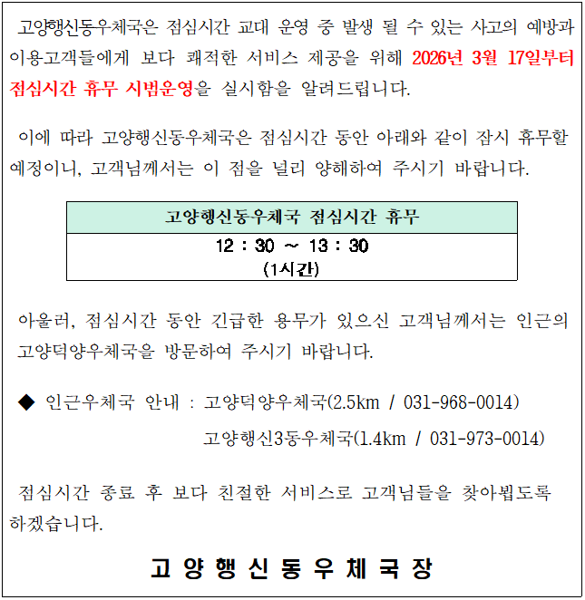 고양행신동 우체국 점심 휴무제 시범 운영 안내

고양행신동우체국은 점심시간 교대 운영 중 발생 될 수 있는 사고의 예방과 이용고객들에게 보다 쾌적한 서비스 제공을 위해 2026년 3월 17일부터 점심시간 휴무 시범운영을 실시함을 알려드립니다.
이에 따라 고양행신동우체국은 점심시간(12:30부터13:30)동안 잠시 휴무를 할 예정이니, 고객님께서는 이 점을 널리 양해하여 주시기 바랍니다.  고양행신동우체국장 

