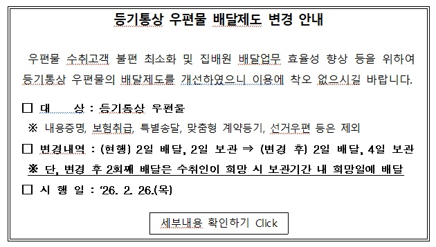등기통상 우편물 배달제도 변경 안내
 우편물 수취고객 불편 최소화 및 집배원 배달업무 효율성 향상 등을 위하여
등기통상 우편물의 배달제도를 개선하였으니 이용에 착오 없으시길 바랍니다.
□ 대상 : 등기통상 우편물
※내용증명, 보험취급, 특별송달, 맞춤형 계약등기, 선거우편 등은 제외
□ 변경내역 : (현행) 2일배달, 2일 보관 &rarr; (변경 후) 2일 배달, 4일 보관
※ 단, 변경 후 2회째 배달은 수취인이 희망 시 보관기간 내 희망일에 배달
□ 시행일 : '26.2.26(목)