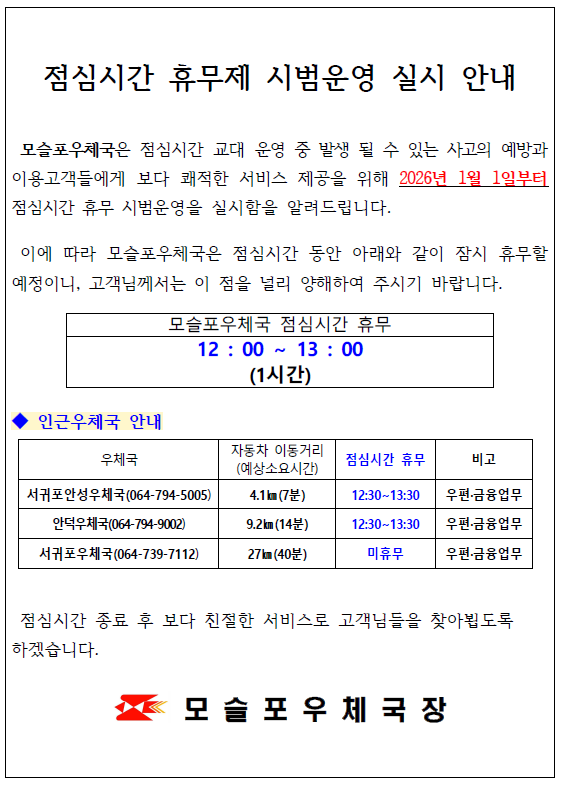 <점심시간 휴무제 시범운영 실시 안내>

모슬포우체국은 점심시간 교대 운영 중 발생 될 수 있는 사고의 예방과 이용고객들에게 보다 쾌적한 서비스 제공을 위해 2026년 1월 1일부터
점심시간 휴무 시범운영을 실시함을 알려드립니다.
이에 따라 모슬포우체국은 점심시간 동안 아래와 같이 잠시 휴무할 예정이니, 고객님께서는 이 점을 널리 양해하여 주시기 바랍니다.

모슬포우체국 점심시간 휴무
12 : 00 &sim; 13 : 00(1시간)

◆ 인근우체국 안내
서귀포안성우체국(064-794-5005) 자동차 이동거리(예상소요시간): 4.1㎞(7분), 점심시간 휴무 12:30~13:30, 우편&middot;금융업무
안덕우체국(064-794-9002) 자동차 이동거리(예상소요시간): 9.2㎞(14분), 점심시간 휴무 12:30~13:30, 우편&middot;금융업무
서귀포우체국(064-739-7112) 자동차 이동거리(예상소요시간): 27㎞(40분), 점심시간 미휴무, 우편&middot;금융업무

점심시간 종료 후 보다 친절한 서비스로 고객님들을 찾아뵙도록 하겠습니다.
모 슬 포 우 체 국 장