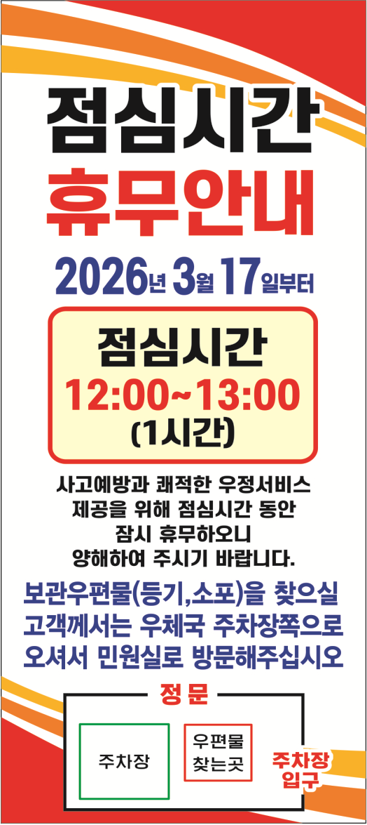 점심시간 휴무안내
2026년 3월 17일부터 점심시간 12:00~13:00(1시간)
사고예방과 쾌적한 우정서비스 제공을 위해 점심시간 동안 잠시 휴무하오니 양해하여 주시기 바랍니다.
보관우편물(등기,소포)을 찾으실 고객께서는 우체국 주차장쪽으로 오셔서 민원실로 방문해주십시오
정문 주차장 우편물찾는곳 주차장입구
