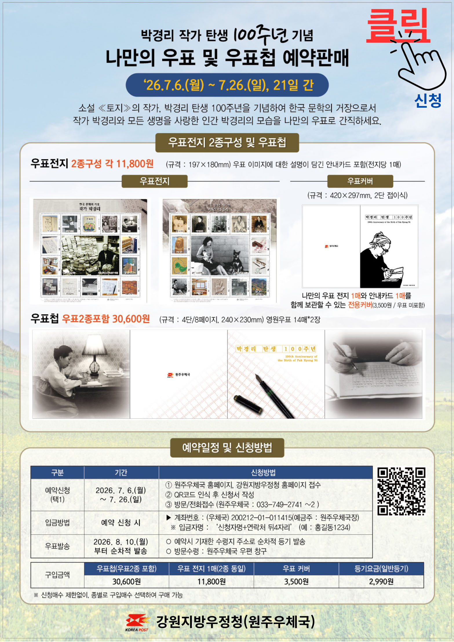 박경리 작가 탄생 100주년 기념 '나만의 우표 및 우표첩 예약판매' 

'26. 7. 6.(월) ~ 7. 26.(일), 21일간

소설 <토지>의 작가, 박경리 탄생 100주년을 기념하여 한국 문학의 거장으로서
작가 박경리와 모든 생명을 사랑한 인간 박경리의 모습을 나만의 우표로 간직하세요

우표전지 2종 구성 및 우표첩

우표전지 2종 구성 각 11,800원 (규격: 197x180mm) 우표 이미지에 대한 설명이 담긴 안내카드 포함(전지당 1매)

우표커버(규격: 420x297mm, 2단 접이식) 나만의 우표 전지 1매와 안내카드 1매를 함께 보관할 수 있는 전용커버(3,500원/우표 미포함)

우표첩 우표 2종 포함 30,600원 (규격 : 4단/8페이지, 240x230mm) 영원우표 14매*2장


예약일정 및 신청방법

예약신청(택1) 2026. 7. 6.(월) ~ 7. 26.(일)
  1, 원주우체국 홈페이지. 강원지방우정청 홈페이지 접수
  2. qr코드 인식 후 신청서 작성
  3. 방문/전화 접수 (원주우체국 : 033-749-2741~2)

입금방법 / 예약 신청 시 / 계좌번호 : (우체국) 200212-01-011415(에금주 : 원주우체국장)
   입금자명 : '신청자명 + 연락처 뒤 4자리" (예: 홍길동1234)

우표발송 / 2026. 8. 10.(월)부터 순차적 발송 / 예약 시 기재한 수령지 주소로 순차적 등기 발송 / 방문수령 : 원주우체국 우편 창구

구입금액 : 우표첩 30,600원 / 우표 전지 11,800원 / 우표 커버 3,500원 / 등기요금(일반등기) 2,990원

신청매수 제한업지 종별로 구입매수 선택하여 구매 가능


강원지방우정청(원주우체국)
