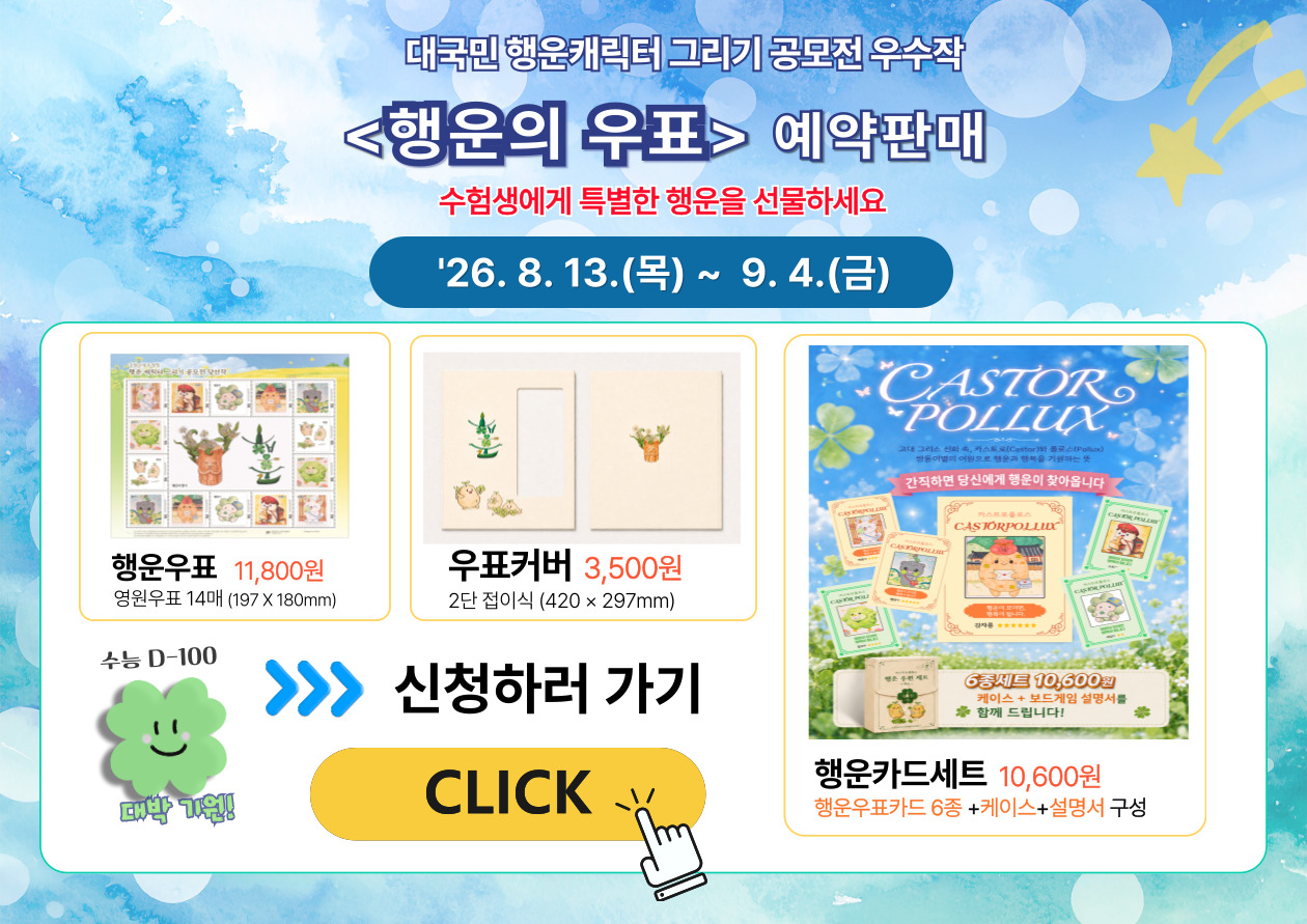 대국민 행운캐릭터 그리기 공모전 우수작

<행운의 우표> 예약판매

수험생에게 특별한 행운을 선물하세요

'26. 8. 13.(목) ~ 9. 4.(금)


행운우표 11,800원

영원우표 14매 (197 x 180mm)


우표커버 3,500원

2단 접이식 (420 x 297mm)


수능 D-100

대박 기원!


신청하러 가기

CLICK


[행운카드 상품 이미지 안 문구]

간직하면 당신에게 행운이 찾아옵니다

6종세트 10,600원

케이스 + 보드게임 설명서를
함께 드립니다!


행운카드세트 10,600원

행운우표카드 6종 +케이스+설명서 구성