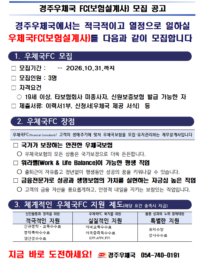 경주우체국에서는 적극적이고 열정으로 일하실
우체국FC(보험설계사)를 다음과 같이 모집합니다


  1. 우체국FC 모집 


 □ 모집기간 :    〜 2026.10.31.까지
 □ 모집인원 : 3명
 □ 자격요건 
   ○ 19세 이상, 타보험회사 미종사자, 신원보증보험 발급 가능한 자
 □ 제출서류: 이력서1부, 신청서(우체국 제공 서식)  등


  2. 우체국FC 장점


우체국FC(Financial Consultant): 고객의 생애주기에 맞처 우체국보험을 모집&middot;유지관리하는 재무설계사입니다

  □ 국가가 보장하는 안전한 우체국보험
   ○ 우체국보험의 모든 상품은 국가보장으로 더욱 든든합니다.
  □ 워라밸(Work & Life Balance)이 가능한 평생 직업
   ○ 출퇴근이 자유롭고 정년없이 평생동안 성공의 꿈을 키워나갈 수 있습니다.
  □ 금융전문가로 성공과 생명보험의 가치를 실현하는 자긍심 높은 직업
   ○ 고객의 금융 자산을 풍요롭게하고, 안정적 내일을 지키는 보람있는 직업입니다.


  3. 체계적인 우체국FC 지원 제도(해당 요건 충족시 지급)


신인활동과 정작을 위한
적극적인 지원
우체국FC 복지를 위한
실질적인 지원
활동 성과와 노력 등에대한
특별한 지원
     신규정착&middot;교육수수료
     정착축하수수료
     생산성수수료
      자녀교육수수료
      자격증취득수수료
        (CFP,AFPK,IFP)
     유치수당
     강사수수료   

 
지금 바로 도전하세요!  경주우체국  054-740-0191