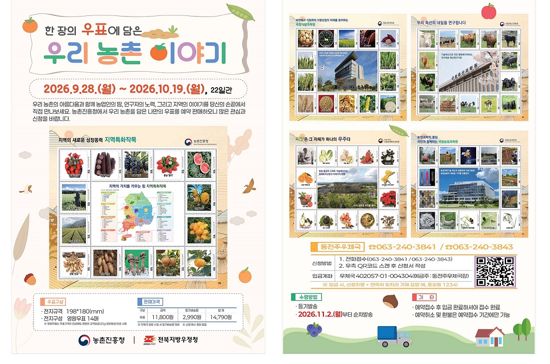 한장의 우표에 담은 우리 농촌 이야기

2026.9.28.(월) ~ 2026.10.19.(월), 22일간

우리 농촌의 아름다움과 함께 농업인의 땀 연구자의 노력, 그리고 지역의 이야기를 당신의 손끝에서 직접 만나보세요. 농촌진흥청에서 우리 농촌을 담은 나만의 우표를 예약 판매하오니 많은 관심과 신청을 바랍니다.

[우표구성]
* 전지규격 198*180mm)
* 전지구성 영원우표 14매
  ** 영원우표는 우표가격이 인상되도 영원히 규격요금925g 일반통상)으로 사용

[판매가격]
* 금액 11,800원
* 등기배송료 2,990원
* 합계 14,790원
  ** 우체국 방문 수령 시 등기배송료 제외
  ** 신청 매수 제한 없음

[동전주우체국] 063-240-3841/063-240-3843
* 신청방법
 1. 전화접수(063-240-3841/063-240-3843)
 2. 우측 QR코드 스캔 후 신청서 작성
* 입금계좌
 우체국 402057-01-004304(예금주 : 동전주우체국장)
  ** 입금시 , 신청자명 + 연락처 뒷자리 기재 요망 예, 홍길동1234

[수령방법]
 * 등기발송 
 * 2026.11.2.(월)부터 순차발송

[기타]
*예약접수 후 입금 완료하셔야 접수 완료
*예약취소 및 환불은 예약 접수 기간에만 가능

농촌진흥청/ 전북지방우정청
